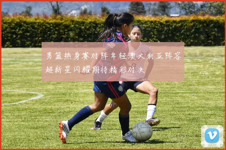 男篮热身赛对阵年轻澳大利亚阵容超新星闪耀期待精彩对决