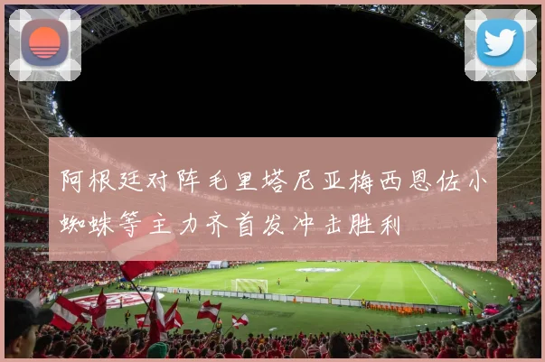 阿根廷对阵毛里塔尼亚梅西恩佐小蜘蛛等主力齐首发冲击胜利