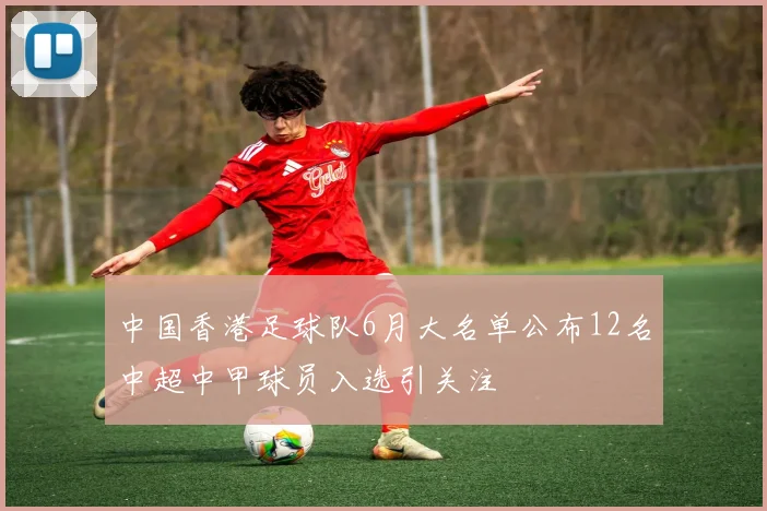 中国香港足球队6月大名单公布12名中超中甲球员入选引关注
