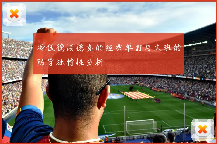海伍德谈德克的经典单打与文班的防守独特性分析
