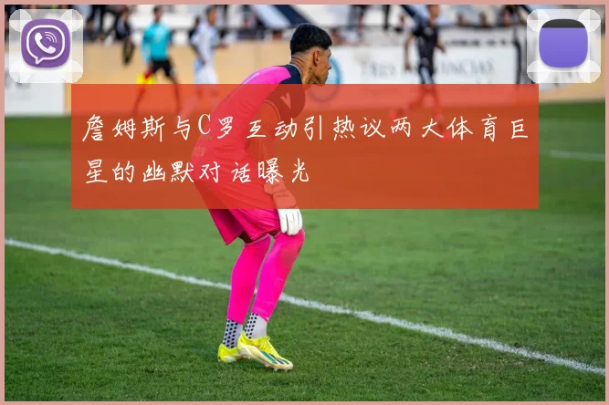 詹姆斯与C罗互动引热议两大体育巨星的幽默对话曝光