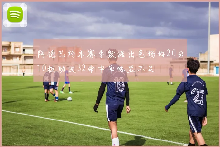 阿德巴约本赛季数据出色场均20分10板助攻32命中率略显不足