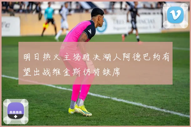 明日热火主场对决湖人阿德巴约有望出战维金斯仍将缺席