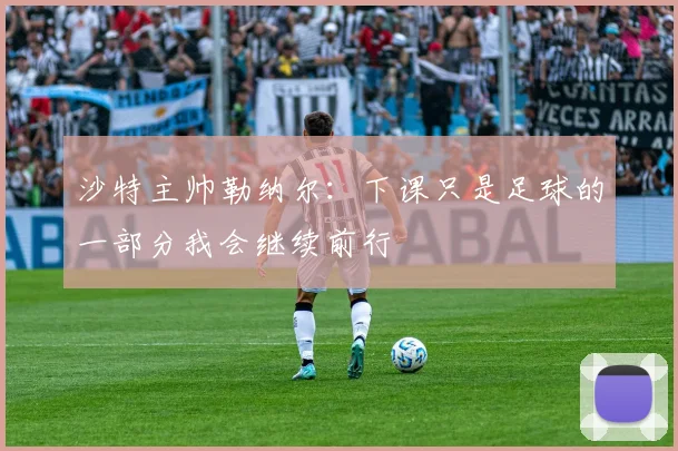 沙特主帅勒纳尔：下课只是足球的一部分我会继续前行