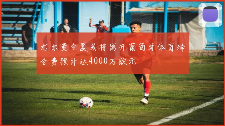 尤尔曼今夏或将离开葡萄牙体育转会费预计达4000万欧元