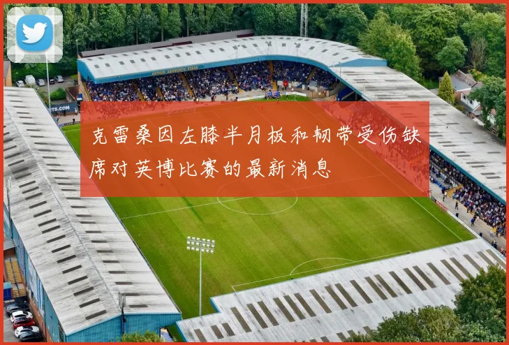 克雷桑因左膝半月板和韧带受伤缺席对英博比赛的最新消息