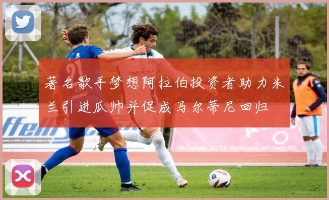 著名歌手梦想阿拉伯投资者助力米兰引进瓜帅并促成马尔蒂尼回归