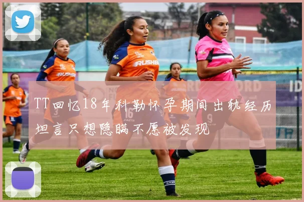 TT回忆18年科勒怀孕期间出轨经历坦言只想隐瞒不愿被发现