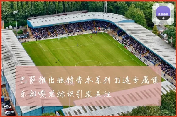 巴萨推出独特香水系列打造专属俱乐部嗅觉标识引发关注