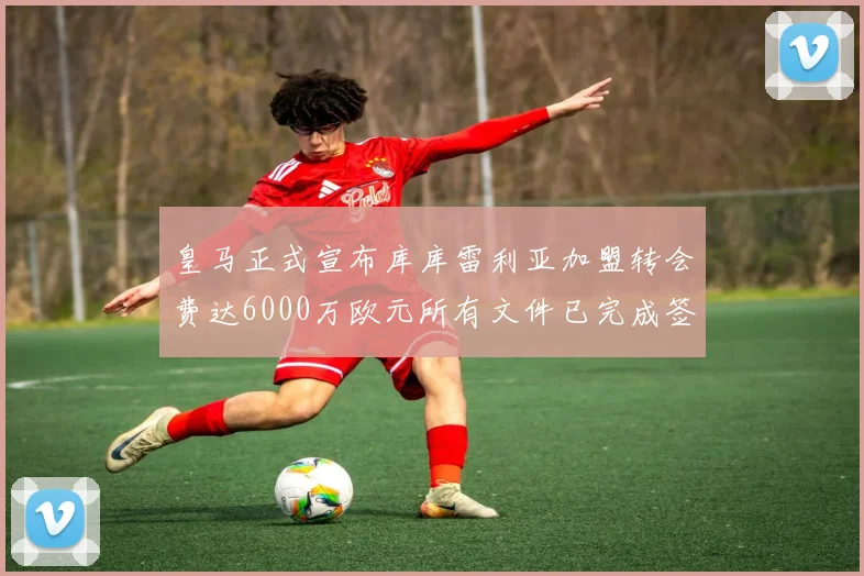 皇马正式宣布库库雷利亚加盟转会费达6000万欧元所有文件已完成签署