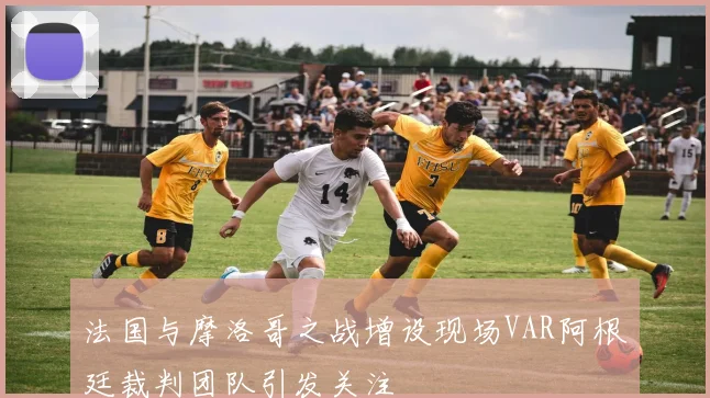 法国与摩洛哥之战增设现场VAR阿根廷裁判团队引发关注