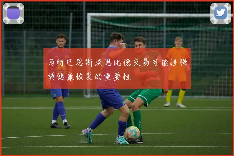 马特巴恩斯谈恩比德交易可能性强调健康恢复的重要性