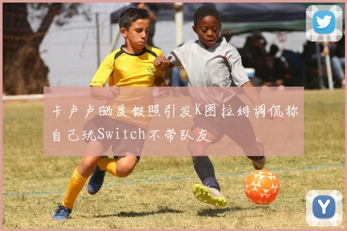 卡卢卢晒度假照引发K图拉姆调侃称自己玩Switch不带队友