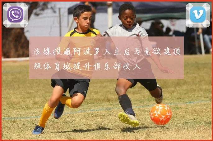 法媒报道阿波罗入主后马竞欲建顶级体育城提升俱乐部收入