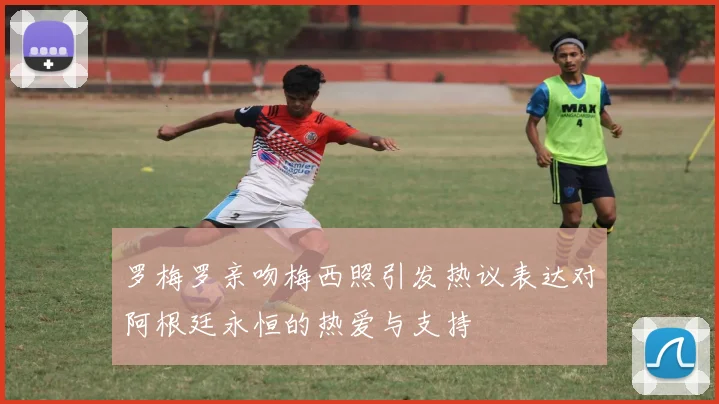 罗梅罗亲吻梅西照引发热议表达对阿根廷永恒的热爱与支持
