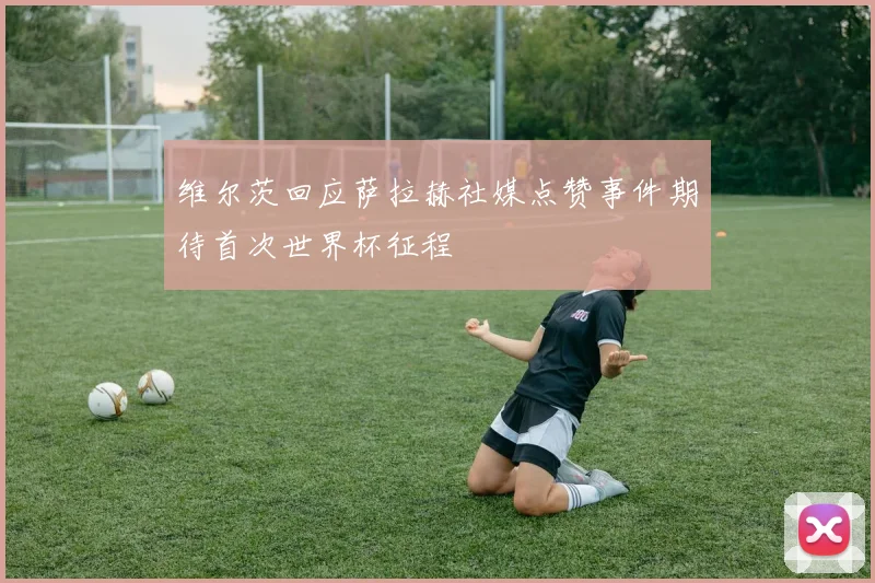 维尔茨回应萨拉赫社媒点赞事件期待首次世界杯征程
