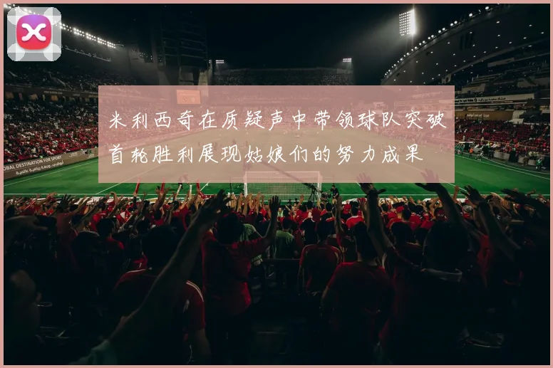 米利西奇在质疑声中带领球队突破首轮胜利展现姑娘们的努力成果