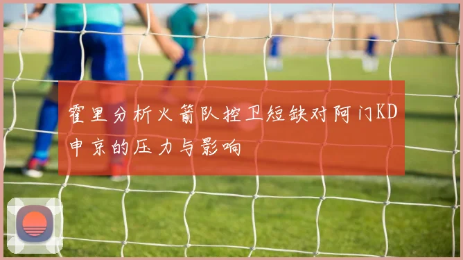 霍里分析火箭队控卫短缺对阿门KD申京的压力与影响