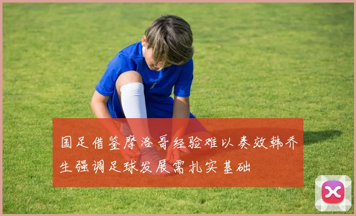 国足借鉴摩洛哥经验难以奏效韩乔生强调足球发展需扎实基础