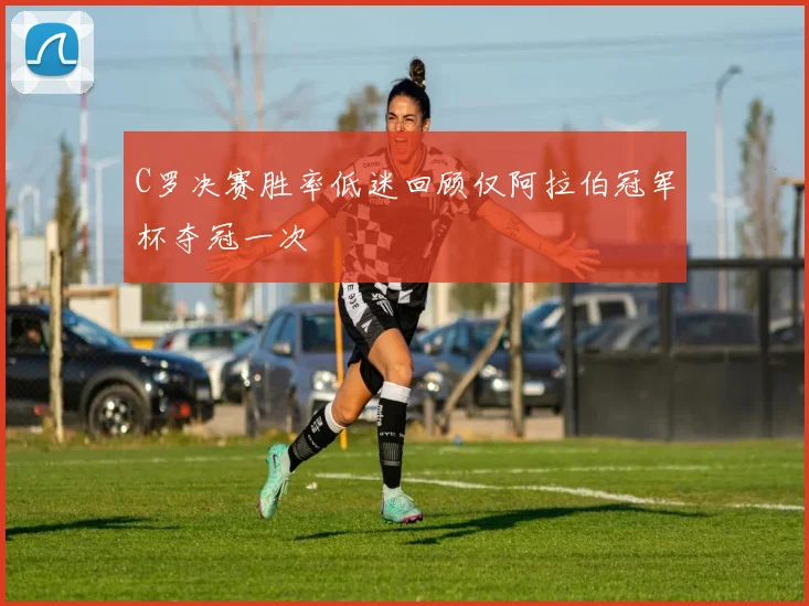 C罗决赛胜率低迷回顾仅阿拉伯冠军杯夺冠一次