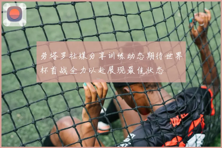 劳塔罗社媒分享训练动态期待世界杯首战全力以赴展现最佳状态