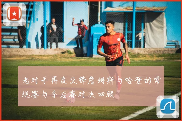 老对手再度交锋詹姆斯与哈登的常规赛与季后赛对决回顾