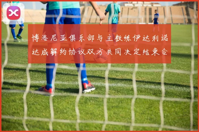 博洛尼亚俱乐部与主教练伊达利诺达成解约协议双方共同决定结束合作关系