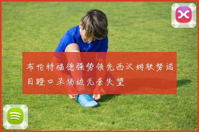 布伦特福德强势领先西汉姆联努诺目瞪口呆场边无奈失望