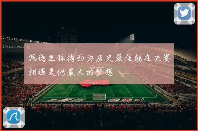 佩德里称梅西为历史最佳能在决赛相遇是他最大的梦想