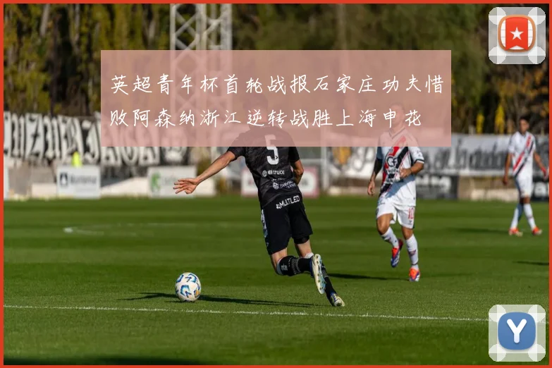 英超青年杯首轮战报石家庄功夫惜败阿森纳浙江逆转战胜上海申花